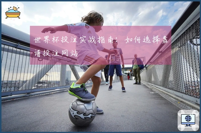 世界杯投注实战指南：如何选择靠谱投注网站